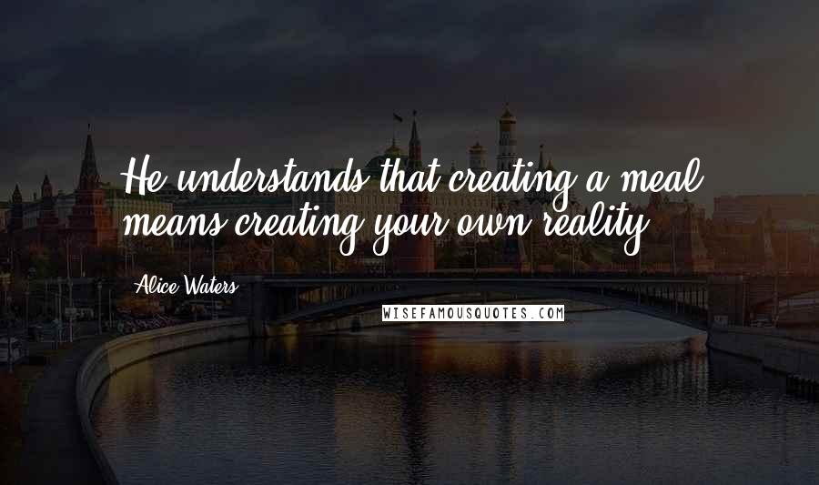 Alice Waters Quotes: He understands that creating a meal means creating your own reality ...