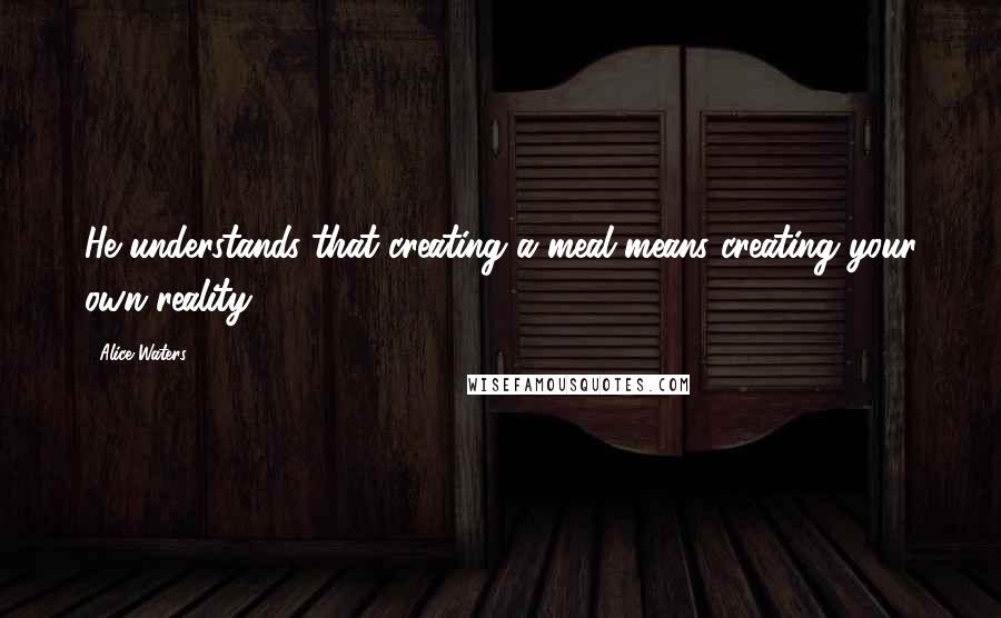 Alice Waters Quotes: He understands that creating a meal means creating your own reality ...