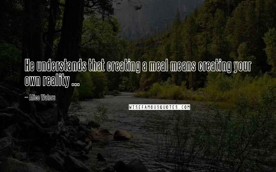 Alice Waters Quotes: He understands that creating a meal means creating your own reality ...