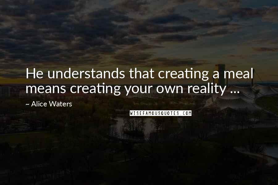 Alice Waters Quotes: He understands that creating a meal means creating your own reality ...