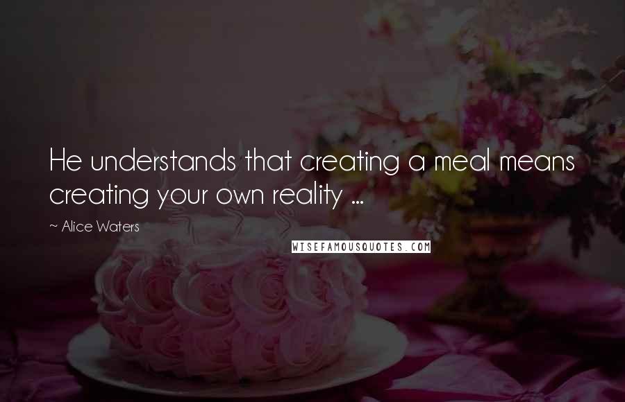 Alice Waters Quotes: He understands that creating a meal means creating your own reality ...