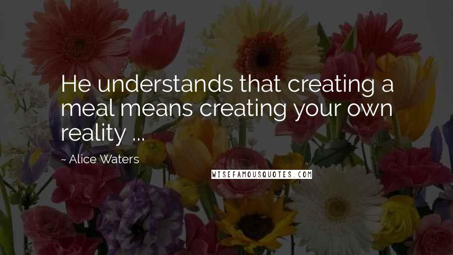 Alice Waters Quotes: He understands that creating a meal means creating your own reality ...