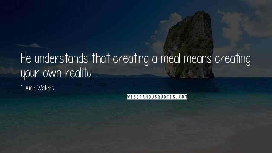 Alice Waters Quotes: He understands that creating a meal means creating your own reality ...