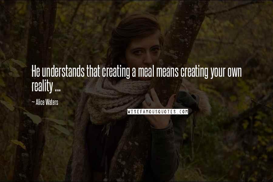 Alice Waters Quotes: He understands that creating a meal means creating your own reality ...