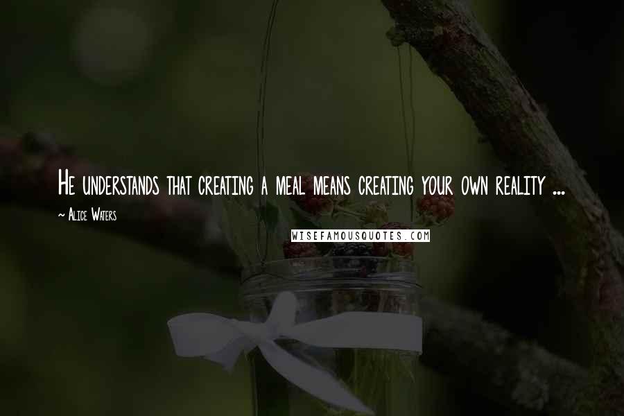 Alice Waters Quotes: He understands that creating a meal means creating your own reality ...