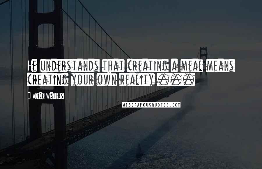 Alice Waters Quotes: He understands that creating a meal means creating your own reality ...