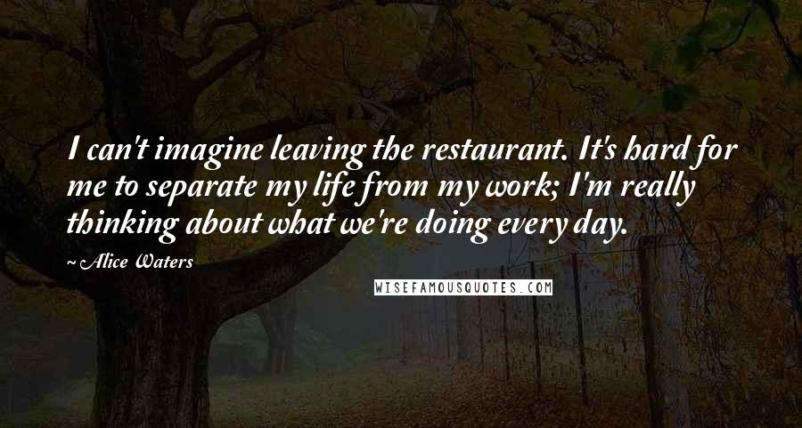 Alice Waters Quotes: I can't imagine leaving the restaurant. It's hard for me to separate my life from my work; I'm really thinking about what we're doing every day.