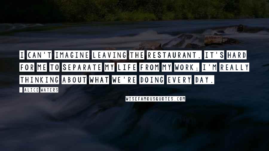 Alice Waters Quotes: I can't imagine leaving the restaurant. It's hard for me to separate my life from my work; I'm really thinking about what we're doing every day.