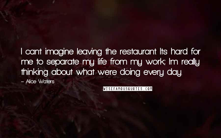 Alice Waters Quotes: I can't imagine leaving the restaurant. It's hard for me to separate my life from my work; I'm really thinking about what we're doing every day.