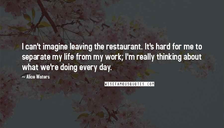 Alice Waters Quotes: I can't imagine leaving the restaurant. It's hard for me to separate my life from my work; I'm really thinking about what we're doing every day.
