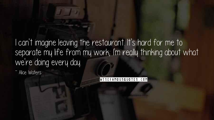 Alice Waters Quotes: I can't imagine leaving the restaurant. It's hard for me to separate my life from my work; I'm really thinking about what we're doing every day.