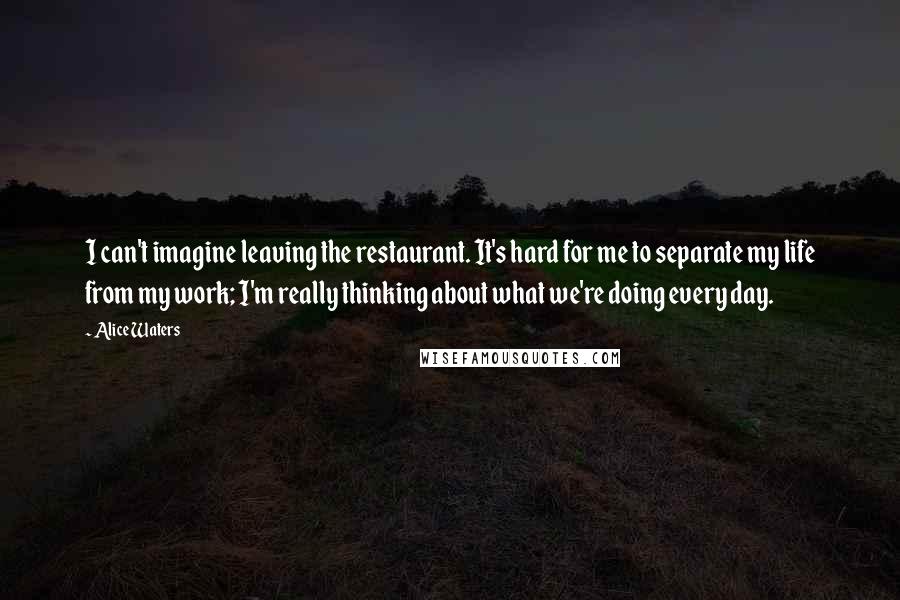 Alice Waters Quotes: I can't imagine leaving the restaurant. It's hard for me to separate my life from my work; I'm really thinking about what we're doing every day.