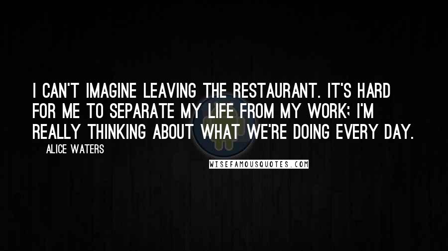 Alice Waters Quotes: I can't imagine leaving the restaurant. It's hard for me to separate my life from my work; I'm really thinking about what we're doing every day.