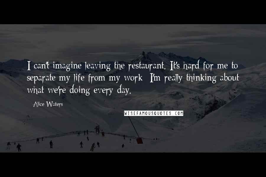 Alice Waters Quotes: I can't imagine leaving the restaurant. It's hard for me to separate my life from my work; I'm really thinking about what we're doing every day.