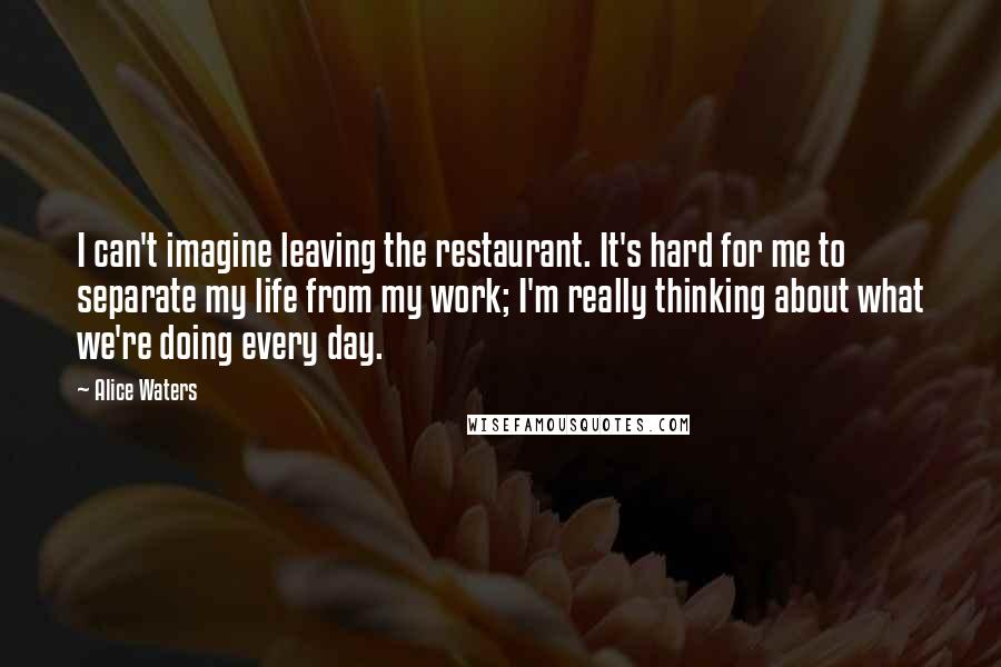 Alice Waters Quotes: I can't imagine leaving the restaurant. It's hard for me to separate my life from my work; I'm really thinking about what we're doing every day.