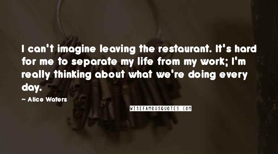 Alice Waters Quotes: I can't imagine leaving the restaurant. It's hard for me to separate my life from my work; I'm really thinking about what we're doing every day.