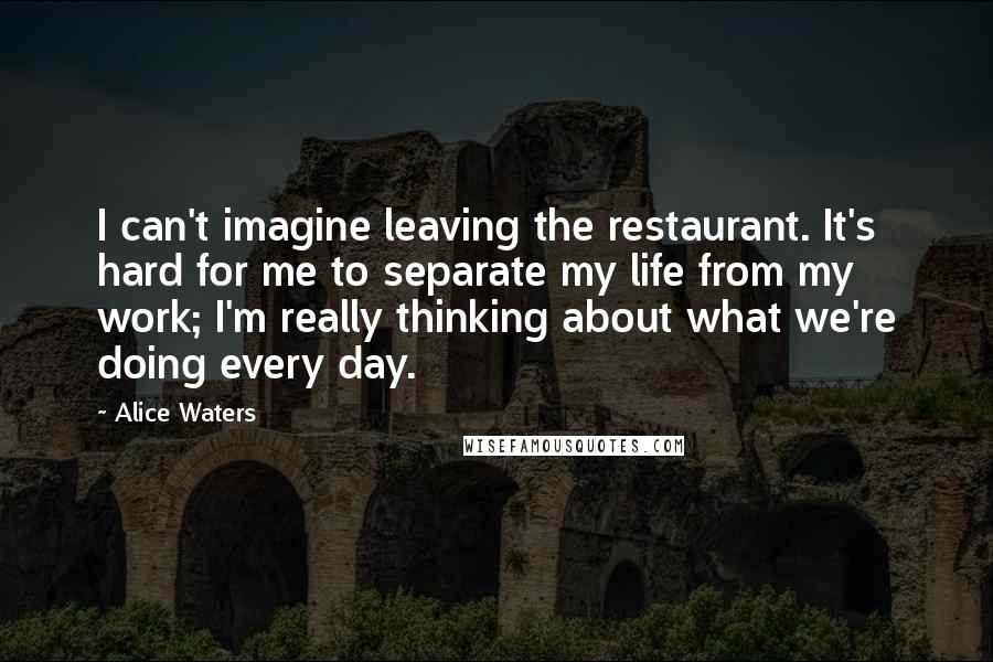 Alice Waters Quotes: I can't imagine leaving the restaurant. It's hard for me to separate my life from my work; I'm really thinking about what we're doing every day.