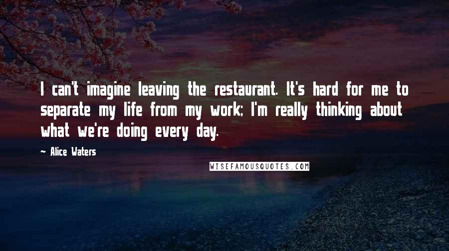 Alice Waters Quotes: I can't imagine leaving the restaurant. It's hard for me to separate my life from my work; I'm really thinking about what we're doing every day.
