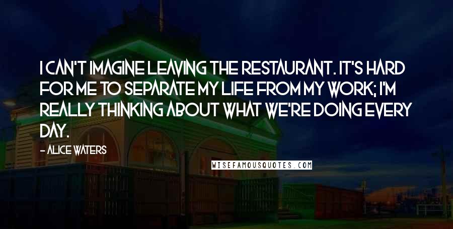 Alice Waters Quotes: I can't imagine leaving the restaurant. It's hard for me to separate my life from my work; I'm really thinking about what we're doing every day.