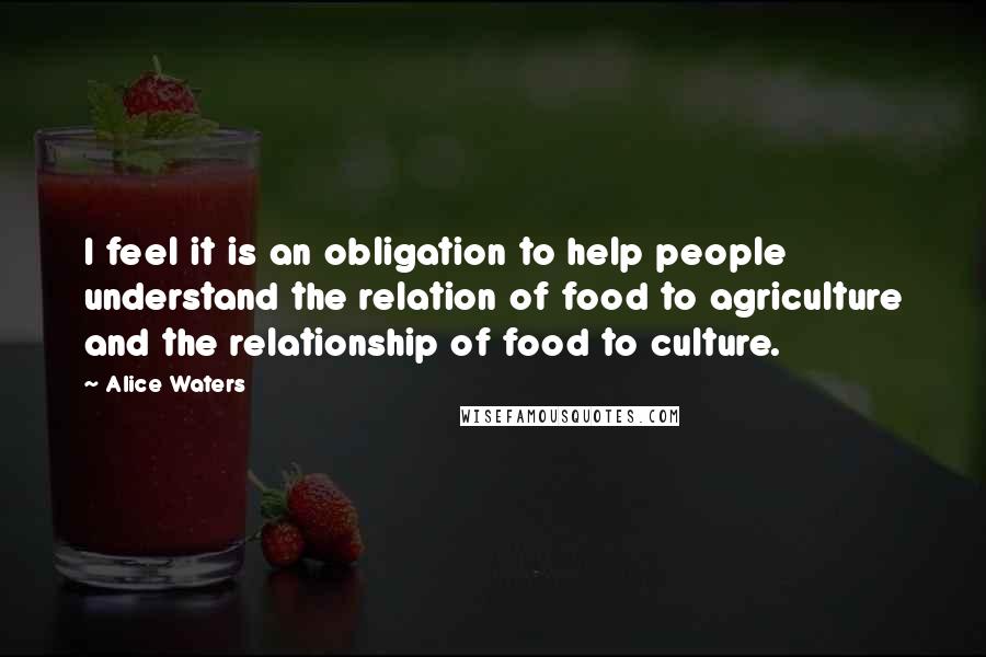 Alice Waters Quotes: I feel it is an obligation to help people understand the relation of food to agriculture and the relationship of food to culture.