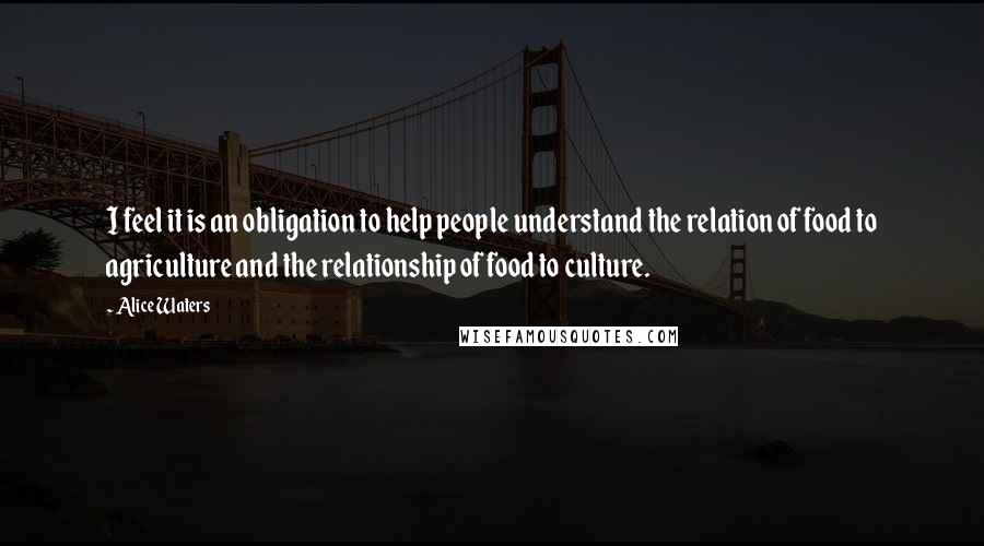 Alice Waters Quotes: I feel it is an obligation to help people understand the relation of food to agriculture and the relationship of food to culture.