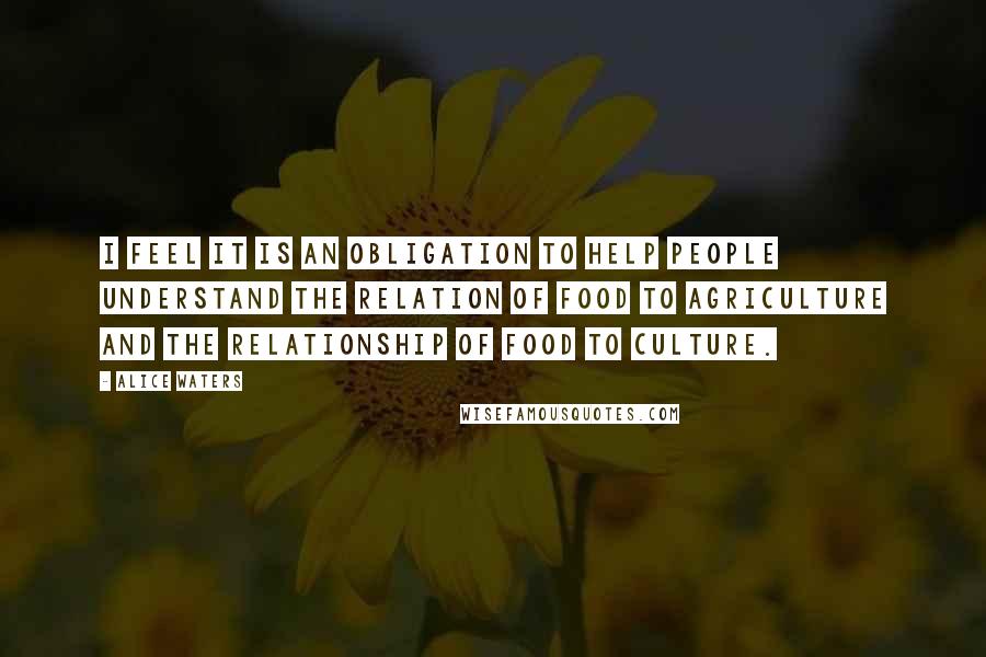 Alice Waters Quotes: I feel it is an obligation to help people understand the relation of food to agriculture and the relationship of food to culture.