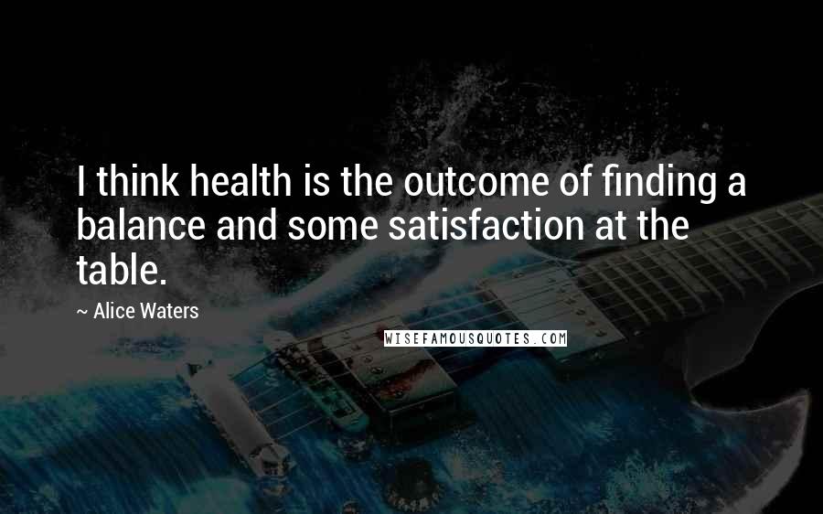 Alice Waters Quotes: I think health is the outcome of finding a balance and some satisfaction at the table.