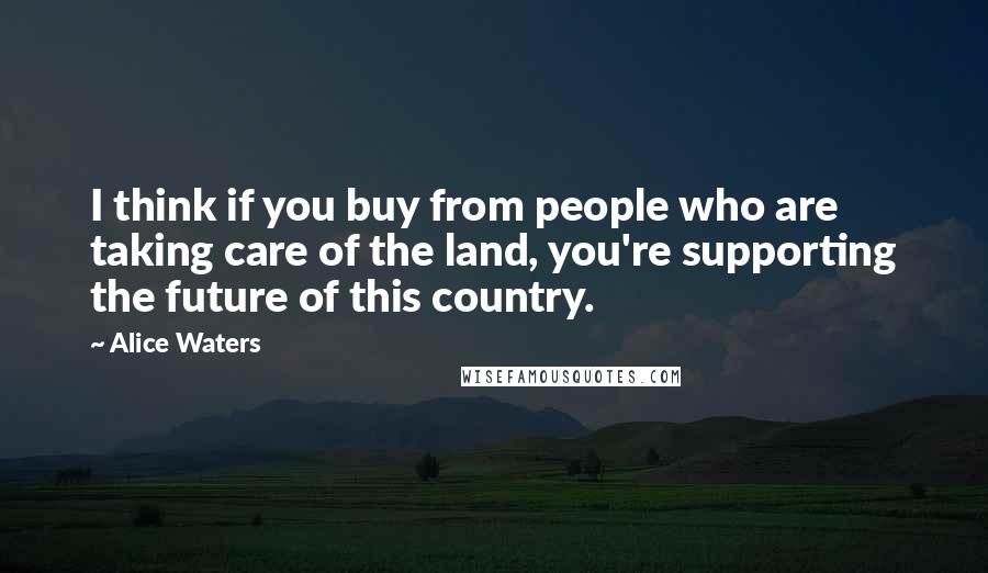 Alice Waters Quotes: I think if you buy from people who are taking care of the land, you're supporting the future of this country.