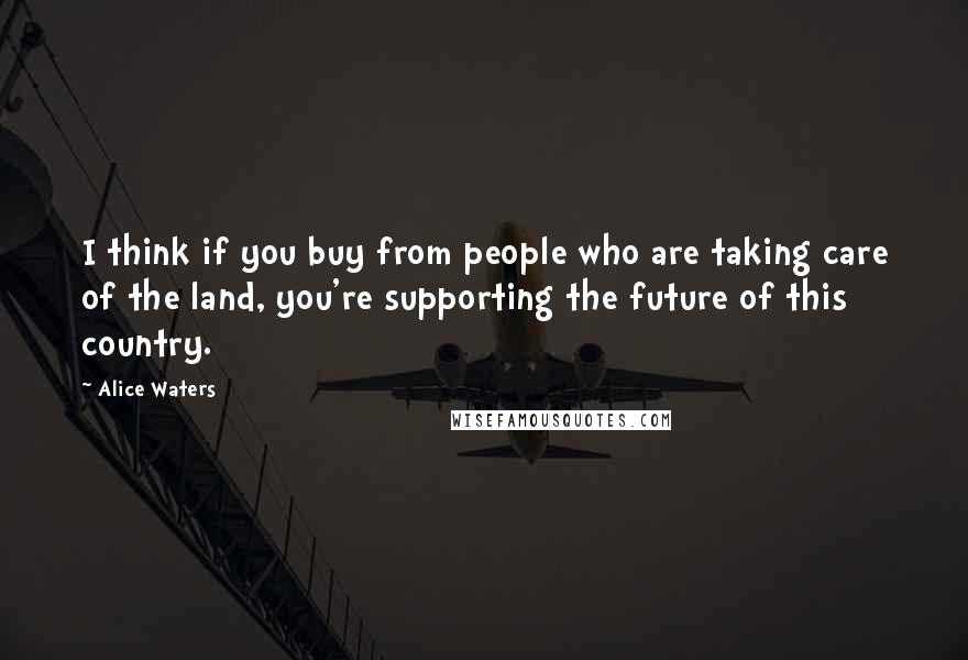 Alice Waters Quotes: I think if you buy from people who are taking care of the land, you're supporting the future of this country.