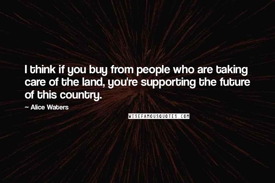 Alice Waters Quotes: I think if you buy from people who are taking care of the land, you're supporting the future of this country.