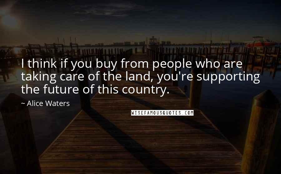 Alice Waters Quotes: I think if you buy from people who are taking care of the land, you're supporting the future of this country.