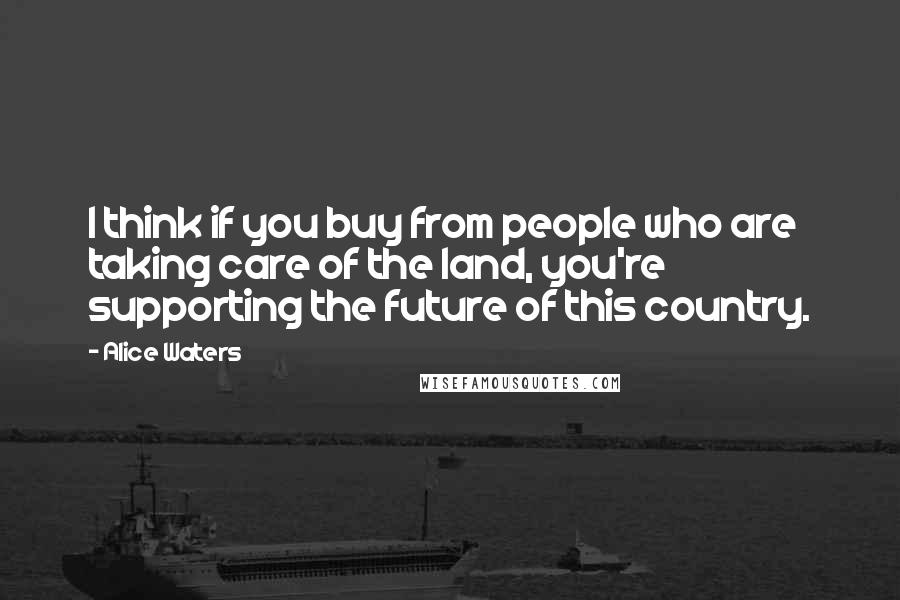 Alice Waters Quotes: I think if you buy from people who are taking care of the land, you're supporting the future of this country.