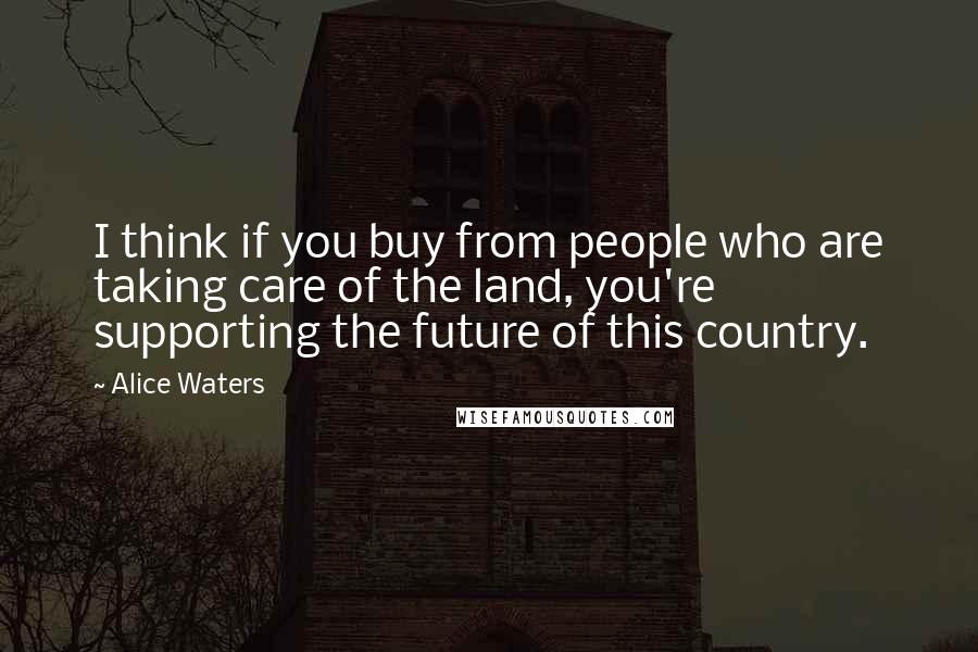 Alice Waters Quotes: I think if you buy from people who are taking care of the land, you're supporting the future of this country.