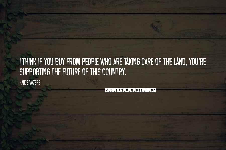 Alice Waters Quotes: I think if you buy from people who are taking care of the land, you're supporting the future of this country.