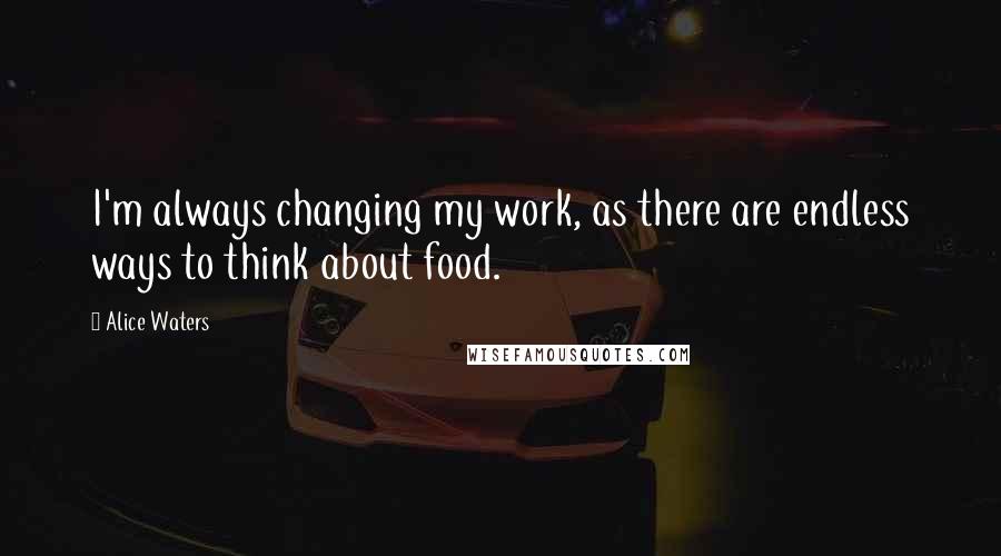 Alice Waters Quotes: I'm always changing my work, as there are endless ways to think about food.