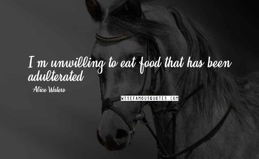 Alice Waters Quotes: I'm unwilling to eat food that has been adulterated.