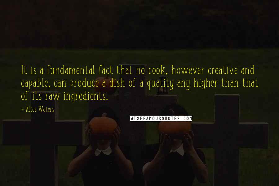 Alice Waters Quotes: It is a fundamental fact that no cook, however creative and capable, can produce a dish of a quality any higher than that of its raw ingredients.