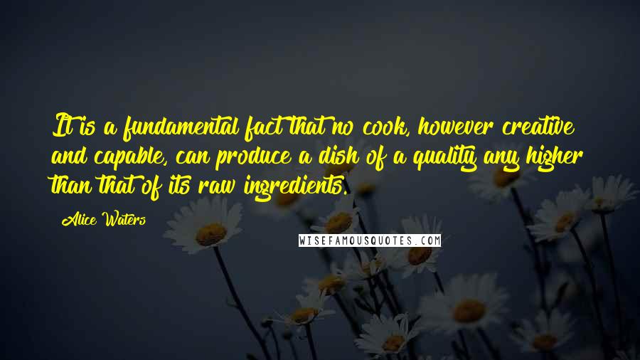 Alice Waters Quotes: It is a fundamental fact that no cook, however creative and capable, can produce a dish of a quality any higher than that of its raw ingredients.