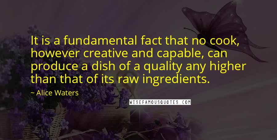 Alice Waters Quotes: It is a fundamental fact that no cook, however creative and capable, can produce a dish of a quality any higher than that of its raw ingredients.