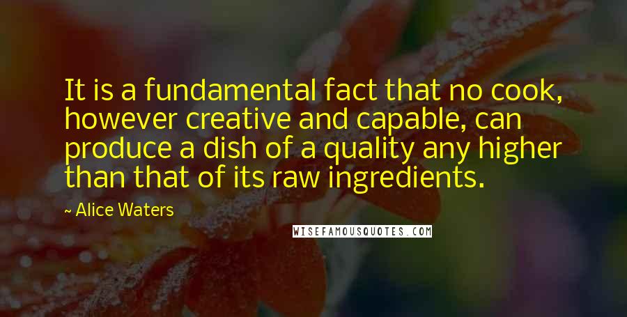 Alice Waters Quotes: It is a fundamental fact that no cook, however creative and capable, can produce a dish of a quality any higher than that of its raw ingredients.