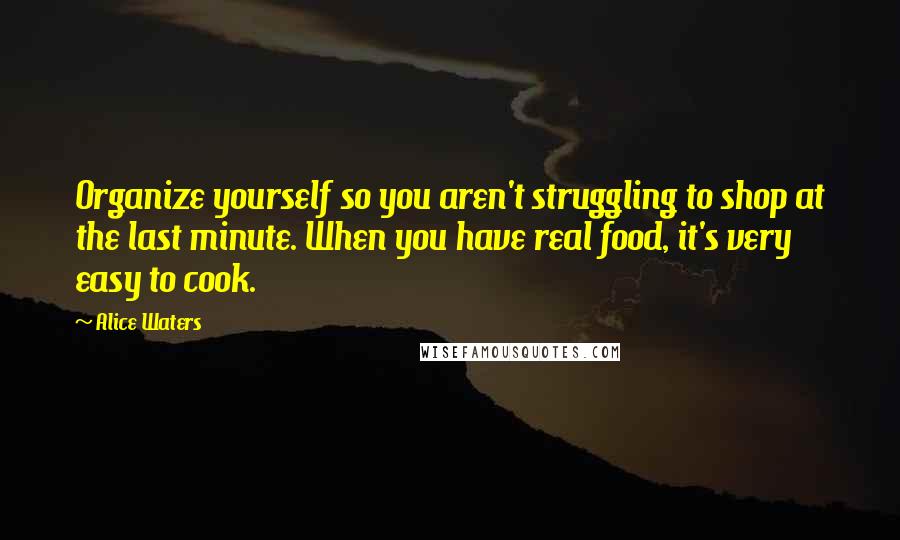 Alice Waters Quotes: Organize yourself so you aren't struggling to shop at the last minute. When you have real food, it's very easy to cook.