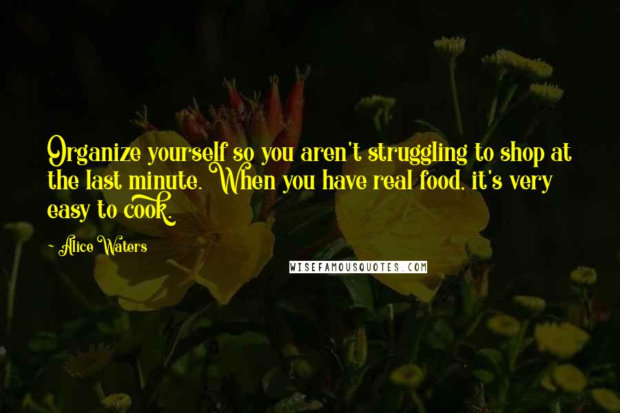 Alice Waters Quotes: Organize yourself so you aren't struggling to shop at the last minute. When you have real food, it's very easy to cook.