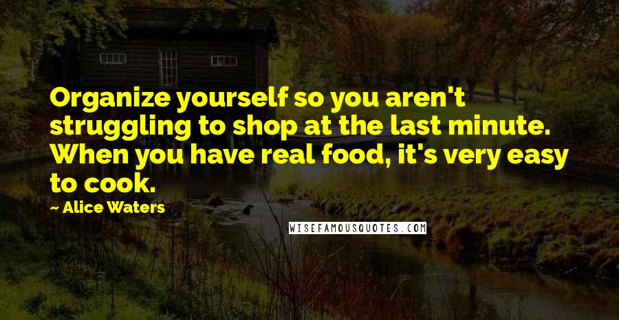 Alice Waters Quotes: Organize yourself so you aren't struggling to shop at the last minute. When you have real food, it's very easy to cook.