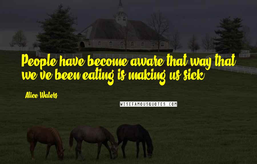 Alice Waters Quotes: People have become aware that way that we've been eating is making us sick.