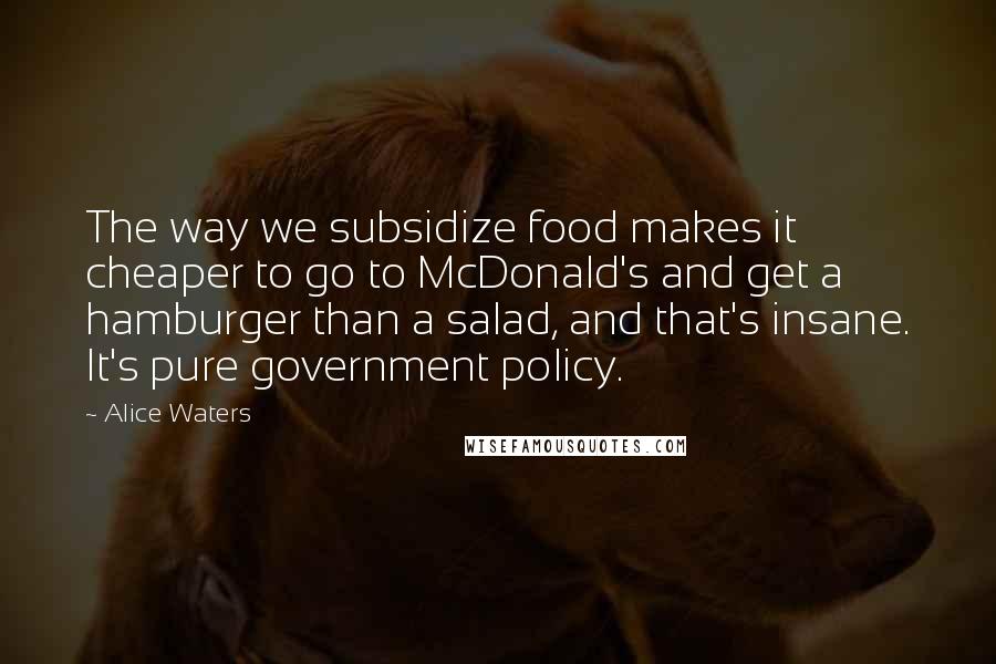 Alice Waters Quotes: The way we subsidize food makes it cheaper to go to McDonald's and get a hamburger than a salad, and that's insane. It's pure government policy.