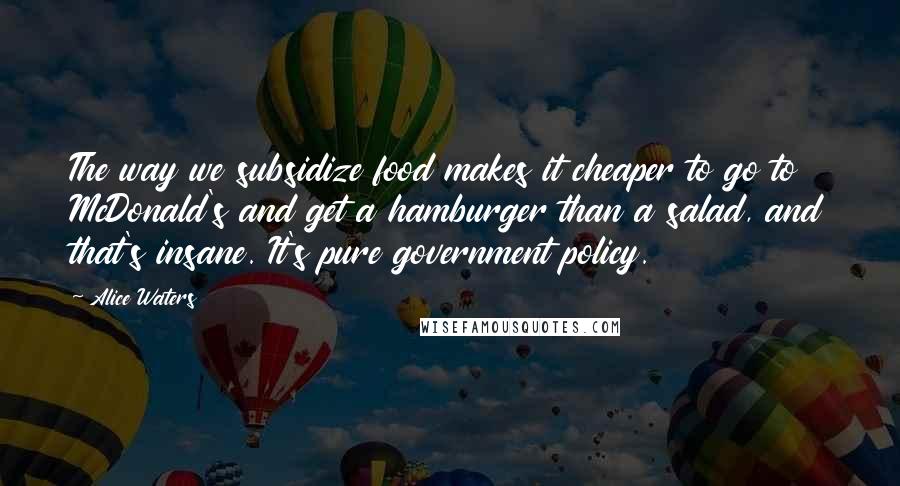 Alice Waters Quotes: The way we subsidize food makes it cheaper to go to McDonald's and get a hamburger than a salad, and that's insane. It's pure government policy.