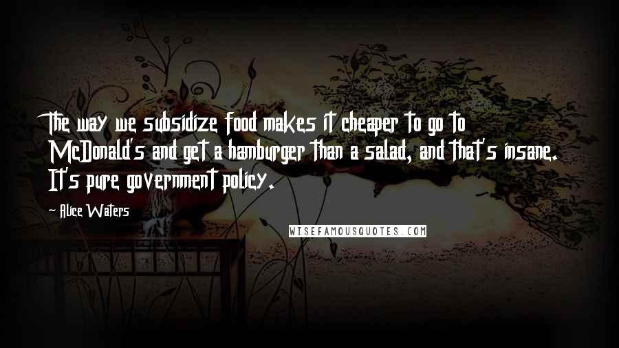 Alice Waters Quotes: The way we subsidize food makes it cheaper to go to McDonald's and get a hamburger than a salad, and that's insane. It's pure government policy.