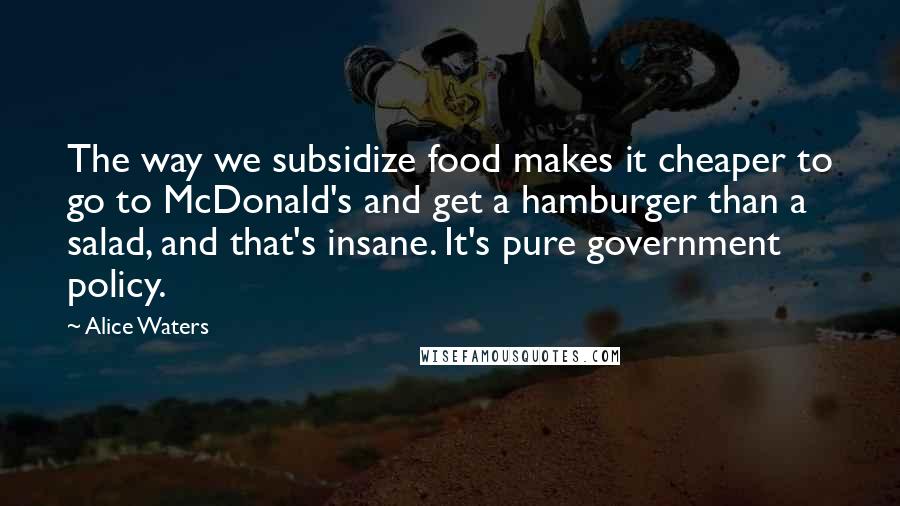 Alice Waters Quotes: The way we subsidize food makes it cheaper to go to McDonald's and get a hamburger than a salad, and that's insane. It's pure government policy.