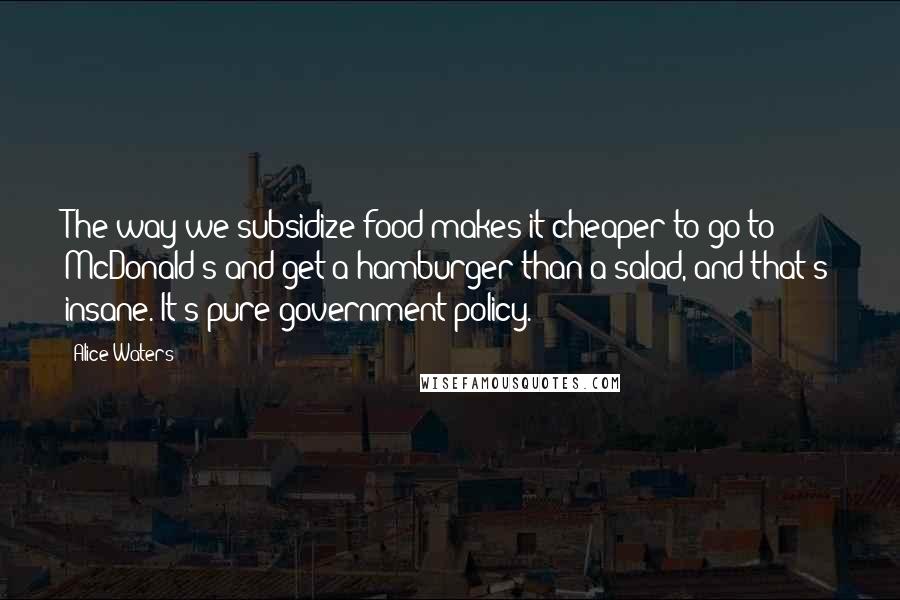 Alice Waters Quotes: The way we subsidize food makes it cheaper to go to McDonald's and get a hamburger than a salad, and that's insane. It's pure government policy.