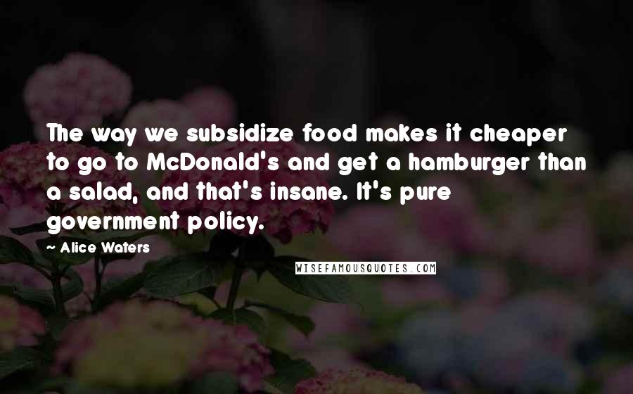Alice Waters Quotes: The way we subsidize food makes it cheaper to go to McDonald's and get a hamburger than a salad, and that's insane. It's pure government policy.